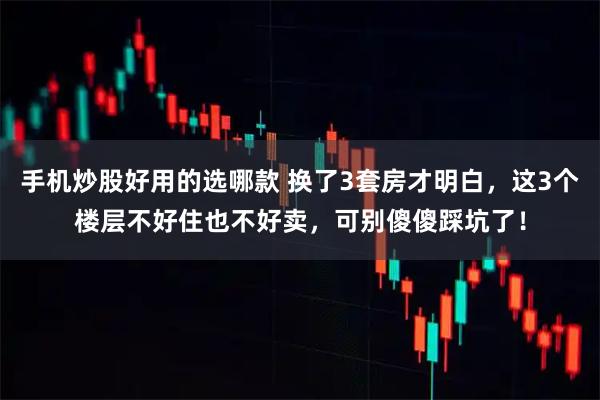 手机炒股好用的选哪款 换了3套房才明白，这3个楼层不好住也不好卖，可别傻傻踩坑了！