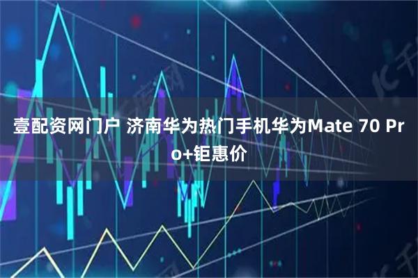 壹配资网门户 济南华为热门手机华为Mate 70 Pro+钜惠价