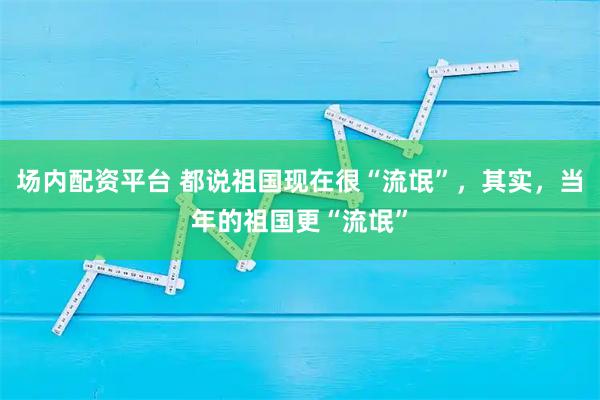 场内配资平台 都说祖国现在很“流氓”，其实，当年的祖国更“流氓”