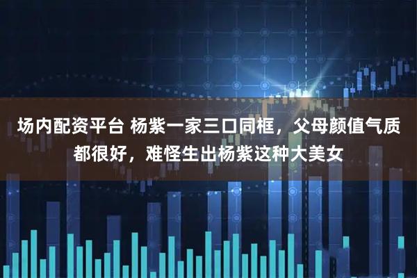 场内配资平台 杨紫一家三口同框，父母颜值气质都很好，难怪生出杨紫这种大美女