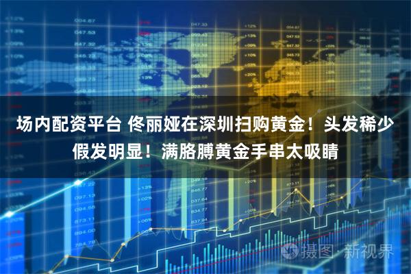 场内配资平台 佟丽娅在深圳扫购黄金！头发稀少假发明显！满胳膊黄金手串太吸睛