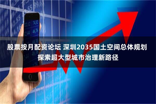 股票按月配资论坛 深圳2035国土空间总体规划 探索超大型城市治理新路径
