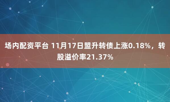 场内配资平台 11月17日盟升转债上涨0.18%，转股溢价率21.37%
