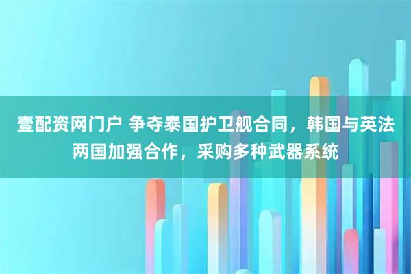 壹配资网门户 争夺泰国护卫舰合同，韩国与英法两国加强合作，采购多种武器系统