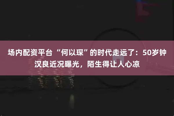 场内配资平台 “何以琛”的时代走远了：50岁钟汉良近况曝光，陌生得让人心凉