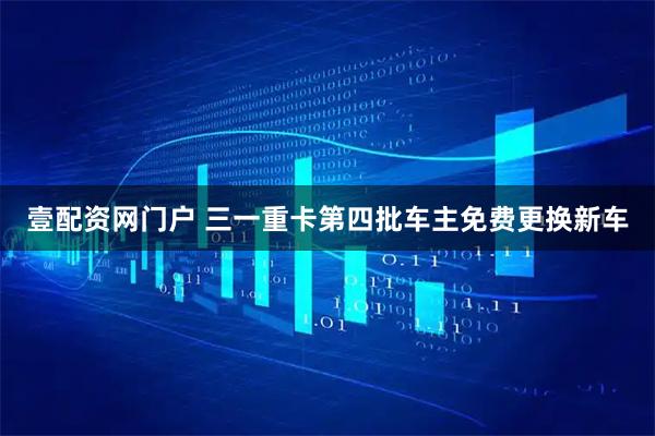 壹配资网门户 三一重卡第四批车主免费更换新车