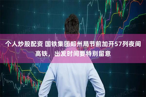 个人炒股配资 国铁集团郑州局节前加开57列夜间高铁，出发时间要特别留意